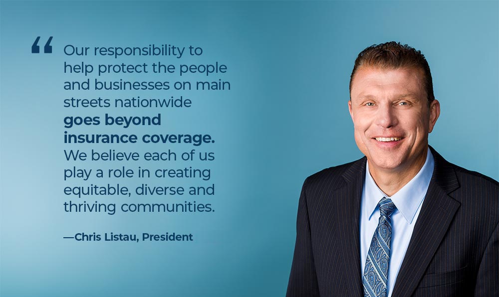 Quote from Chris Listau, President and CEO - Our response to help protect the people and businesses on main streets nationwide goes beyond insurance coverage. We believe each of us play a role in creating equitable, diverse and thriving communities